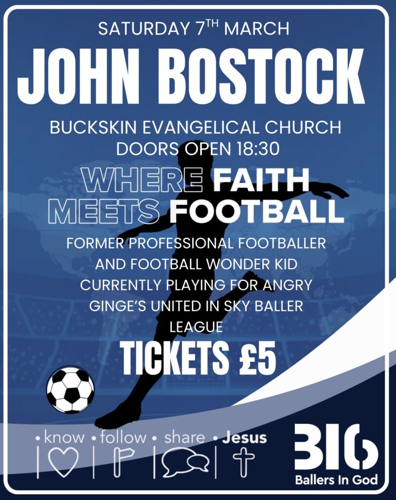 SATURDAY 7TH MARCH
JOHN BOSTOCK
BUCKSKIN EVANGELICAL CHURCH
DOORS OPEN 18:30
WHERE FAITH
MEETS FOOTBALL
FORMER PROFESSIONAL FOOTBALLER
AND FOOTBALL WONDER KID
CURRENTLY PLAYING FOR ANGRY GINGE'S UNITED IN SKY BALLER
LEAGUE
TICKETS £5